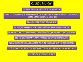 Capitão Morôni 
ERA UM GENERAL INOVADOR (ALMA 43:19) 
VEJO ELE COMO UM HOMEM FORA DO NORMAL E MÓRMON TAMBÉM O VIA ASSIM, 
COMO UM HERÓI (Alma 48:11-17) 
ERA UM LÍDER CHEIO DE CARISMA 
AS MOÇAS ESPERAM POR UM CAPITÃO MORONI EM SUAS VIDAS 
HOMENS COMO ELE SÃO RAROS, LÍDER GENUÍNO, MOVIDO A FORÇA E PAIXÃO 
ELE É O COMANDANTE MAIS FAMOSO DO LIVRO DE MÓRMON 
É CONHECIDO POR SUA CORAGEM, TALENTO MILITAR E SUA ESPIRITUALIDADE 
ELE É JUSTO, TEM UM SEXTO SENTIDO E CONFIA NOS PROFETAS (ALMA 43:24-25) 
ELE ESCUTA A VOZ DO ESPÍRITO 
 
