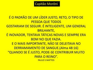 Capitão Morôni 
É O PADRÃO DE UM LÍDER JUSTO, RETO, O TIPO DE 
PESSOA QUE TODOS 
GOSTARIAM DE SEGUIR. É INTELIGENTE, UM GENERAL 
BRILHANTE, 
É INOVADOR, TENTAVA TÁTICAS NOVAS E SEMPRE ERA 
BOM NO QUE FAZIA. 
E O MAIS IMPORTANTE, NÃO SE DELEITAVA NO 
DERRAMAMENTO DE SANGUE.(Alma 48:16) 
“QUANDO SE É JUSTO, PODE-SE CONTRIBUIR MUITO 
PARA O REINO”. 
PAULO S MATTOS 
 