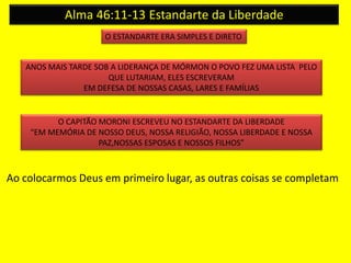 Alma 46:11-13 Estandarte da Liberdade 
O ESTANDARTE ERA SIMPLES E DIRETO 
ANOS MAIS TARDE SOB A LIDERANÇA DE MÓRMON O POVO FEZ UMA LISTA PELO 
QUE LUTARIAM, ELES ESCREVERAM 
EM DEFESA DE NOSSAS CASAS, LARES E FAMÍLIAS 
O CAPITÃO MORONI ESCREVEU NO ESTANDARTE DA LIBERDADE 
“EM MEMÓRIA DE NOSSO DEUS, NOSSA RELIGIÃO, NOSSA LIBERDADE E NOSSA 
PAZ,NOSSAS ESPOSAS E NOSSOS FILHOS” 
Ao colocarmos Deus em primeiro lugar, as outras coisas se completam 
 