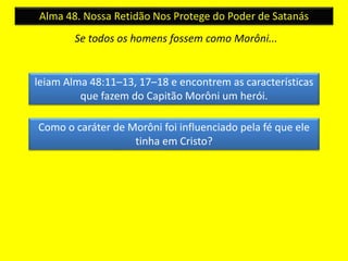 Alma 48. Nossa Retidão Nos Protege do Poder de Satanás 
Se todos os homens fossem como Morôni... 
leiam Alma 48:11–13, 17–18 e encontrem as características 
que fazem do Capitão Morôni um herói. 
Como o caráter de Morôni foi influenciado pela fé que ele 
tinha em Cristo? 
 