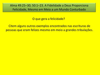 Alma 49:25–30; 50:1–23. A Fidelidade a Deus Proporciona 
Felicidade, Mesmo em Meio a um Mundo Conturbado 
O que gera a felicidade? 
Citem alguns outros exemplos encontrados nas escrituras de 
pessoas que eram felizes mesmo em meio a grandes tribulações. 
 