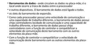 • Barramentos de dados - onde circulam os dados na placa-mãe; é o
local onde ocorre a troca de dados entre o processador
• e outros dispositivos. O barramento de dados está ligado a todos
• os slots do barramento de expansão.
• Como cada processador possui uma velocidade de comunicação e
uma capacidade de trabalho diferente, o barramento de dados possui
chips controladores locidade de comunicação e uma capacidade de
trabalho diferente, o barramento de dados possui chips
controladores com a função de controlar e compatibilizar a
velocidade de comunicação deste barramento com os outros
elementos da placa-mãe.
• Com a função de controlar e compatibilizar a velocidade de
comunicação deste barramento com os outros elementos da placa-
mãe.
 