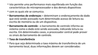 • Isto permite uma performance mais equilibrada em função das
características do microprocessador e dos demais dispositivos
• com os quais ele se comunica.
• Barramentos de endereços – determinam o endereçamento do dado
que está sendo acessado num determinado acesso de leitura ou
escrita de memória ou de um dispositivo.
• Barramento de controle - o barramento de controle informa ao
sistema como o dado está sendo acessado, indicando leitura ou
escrita. Em determinados casos, o processador central pode prover
os sinais do barramento de controle.
• Taxa de transferência
• Para que seja determinada a taxa máxima de transferência de um
barramento local, duas informações devem ser consideradas:
 