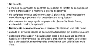 • No entanto,
• a maioria dos circuitos de controle que apóiam as tarefas de comunicação
entre o processador, a memória e outros dispositivos
• do computador e que estão conectados à placa-mãe também possuem
velocidades que podem variar dependendo da arquitetura
• dos barramentos empregada no projeto da placa-mãe. Desta forma,
existem três modos de operação:
• Barramento de modo síncrono - o barramento síncrono leva este nome
• quando os circuitos ligados ao barramento trabalham em sincronismo com
• o clock do processador. A desvantagem disso é que qualquer periférico
ligado a este barramento fica obrigado a trabalhar na mesma velocidade
que o processador, sendo impedido de trabalhar com velocidades mais
altas.
 