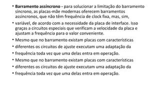 • Barramento assíncrono - para solucionar a limitação do barramento
síncrono, as placas-mãe modernas oferecem barramentos
assíncronos, que não têm frequência de clock fixa, mas, sim,
• variável, de acordo com a necessidade da placa de interface. Isso
graças a circuitos especiais que verificam a velocidade da placa e
ajustam a frequência para o valor conveniente.
• Mesmo que no barramento existam placas com características
• diferentes os circuitos de ajuste executam uma adaptação da
• frequência toda vez que uma delas entra em operação.
• Mesmo que no barramento existam placas com características
• diferentes os circuitos de ajuste executam uma adaptação da
• frequência toda vez que uma delas entra em operação.
 