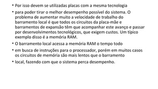 • Por isso devem se utilizadas placas com a mesma tecnologia
• para poder tirar o melhor desempenho possível do sistema. O
problema de aumentar muito a velocidade de trabalho do
barramento local é que todos os circuitos da placa-mãe e
barramentos de expansão têm que acompanhar este avanço e passar
por desenvolvimentos tecnológicos, que exigem custos. Um típico
exemplo disso é a memória RAM.
• O barramento local acessa a memória RAM o tempo todo
• em busca de instruções para o processador, porém em muitos casos
os circuitos de memória são mais lentos que o barramento
• local, fazendo com que o sistema perca desempenho.
 