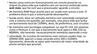 • Nestes casos entra em funcionamento um circuito presente no
chipset da placa-mãe que trabalha com um recurso conhecido como
wait state, que faz com que o processador aguarde o circuito
• de memória RAM fique pronto para ser usado num acesso a este. O
problema disso é que o sistema perde desempenho.
• Sendo assim, deve ser utilizada memória com velocidade compatível
com o sistema em questão; por exemplo, uma placa-mãe que tenha
um barramento local de 133MHz, deve, de preferência, usar circuitos
• de memória com tecnologia compatível, ou seja PC-133. Em sistemas
como o Pentium 4, em que o barramento local opera a 400, 533 ou
800MHz, não havendo necessariamente memórias operando a esta
• velocidade. Os circuitos de memórias mais comuns usados hoje, os
SDRAM DDR, operam a taxas variando entre 200 e 533MHz
tipicamente, devendo se optar pela memória de maior velocidade de
acesso sempre que possível.
 