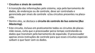 • Circuitos e sinais de controle
• A transição das informações pelo sistema, seja pelo barramento de
dados, de endereços ou de controle, deve ser controlada e
gerenciada por sinais de controle e/ou circuitos presentes na placa-
mãe.
• Dentre eles, se destaca o circuito de controle do bus externo (Bus
Mastering).
• Este circuito, incluso em praticamente todos os circuitos de placas-
mãe novas, evita que o processador perca tempo controlando os
dados que transitam pelo barramento de expansão. O processador
apenas envia instruções de controle para que esses circuitos especiais
saibam o que fazer com os dados.
 