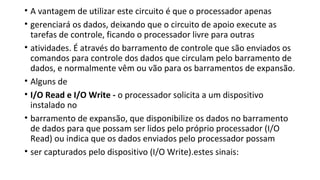 • A vantagem de utilizar este circuito é que o processador apenas
• gerenciará os dados, deixando que o circuito de apoio execute as
tarefas de controle, ficando o processador livre para outras
• atividades. É através do barramento de controle que são enviados os
comandos para controle dos dados que circulam pelo barramento de
dados, e normalmente vêm ou vão para os barramentos de expansão.
• Alguns de
• I/O Read e I/O Write - o processador solicita a um dispositivo
instalado no
• barramento de expansão, que disponibilize os dados no barramento
de dados para que possam ser lidos pelo próprio processador (I/O
Read) ou indica que os dados enviados pelo processador possam
• ser capturados pelo dispositivo (I/O Write).estes sinais:
 
