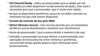 • I/O Channel Ready - indica ao processador que os dados por ele
solicitados já estão disponíveis no barramento de dados. Este sinal é
necessário para que o processador, que é muito mais rápido
• do que os dispositivos periféricos, possa ler os dados somente no
momento em que este estiver disponível.
• Circuito de controle do bus pela DMA
• (Direct Memory Access) - este circuito permite que um dispositivo
periférico acesse diretamente a memória sem interferência
• direta do processador. Caso o acesso direto à memória não seja
• utilizado, o processador terá que efetuar a movimentação com
operações de leitura/escrita entre memória e periféricos,
consumindo tempo queele poderia estar efetuando outro
processamento.
 