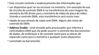 • Este circuito controla o endereçamento das informações que
• um dispositivo quer ler ou escrever na memória. Um exemplo do uso
do circuito de controle DMA é na transferência de uma imagem da
memória do HD direto para a memória de vídeo da placa de vídeo.
Usando o controle DMA, esta transferência será muito mais
• rápida do que através de cópia sem DMA. Alguns dos sinais de
controle de DMA:
• Address Enable - sinal enviado pelo processador que informa à
controladora DMA que ela pode assumir o controle dos barramentos
de dados, de endereços e de controle tanto para as placas de
expansão como para a memória e qualquer outro dispositivo
• conectado ao barramento.
 