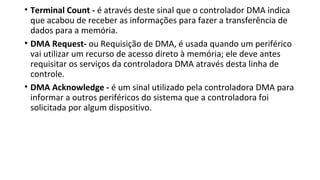 • Terminal Count - é através deste sinal que o controlador DMA indica
que acabou de receber as informações para fazer a transferência de
dados para a memória.
• DMA Request- ou Requisição de DMA, é usada quando um periférico
vai utilizar um recurso de acesso direto à memória; ele deve antes
requisitar os serviços da controladora DMA através desta linha de
controle.
• DMA Acknowledge - é um sinal utilizado pela controladora DMA para
informar a outros periféricos do sistema que a controladora foi
solicitada por algum dispositivo.
 