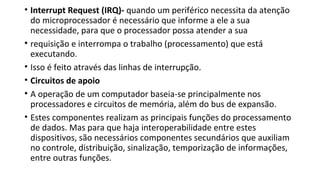 • Interrupt Request (IRQ)- quando um periférico necessita da atenção
do microprocessador é necessário que informe a ele a sua
necessidade, para que o processador possa atender a sua
• requisição e interrompa o trabalho (processamento) que está
executando.
• Isso é feito através das linhas de interrupção.
• Circuitos de apoio
• A operação de um computador baseia-se principalmente nos
processadores e circuitos de memória, além do bus de expansão.
• Estes componentes realizam as principais funções do processamento
de dados. Mas para que haja interoperabilidade entre estes
dispositivos, são necessários componentes secundários que auxiliam
no controle, distribuição, sinalização, temporização de informações,
entre outras funções.
 
