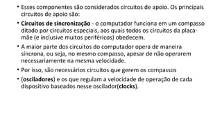 • Esses componentes são considerados circuitos de apoio. Os principais
circuitos de apoio são:
• Circuitos de sincronização - o computador funciona em um compasso
ditado por circuitos especiais, aos quais todos os circuitos da placa-
mãe (e inclusive muitos periféricos) obedecem.
• A maior parte dos circuitos do computador opera de maneira
síncrona, ou seja, no mesmo compasso, apesar de não operarem
necessariamente na mesma velocidade.
• Por isso, são necessários circuitos que gerem os compassos
• (osciladores) e os que regulam a velocidade de operação de cada
dispositivo baseados nesse oscilador(clocks).
 