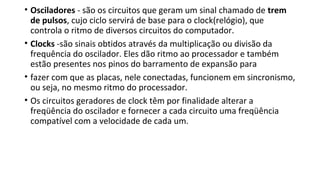 • Osciladores - são os circuitos que geram um sinal chamado de trem
de pulsos, cujo ciclo servirá de base para o clock(relógio), que
controla o ritmo de diversos circuitos do computador.
• Clocks -são sinais obtidos através da multiplicação ou divisão da
frequência do oscilador. Eles dão ritmo ao processador e também
estão presentes nos pinos do barramento de expansão para
• fazer com que as placas, nele conectadas, funcionem em sincronismo,
ou seja, no mesmo ritmo do processador.
• Os circuitos geradores de clock têm por finalidade alterar a
freqüência do oscilador e fornecer a cada circuito uma freqüência
compatível com a velocidade de cada um.
 