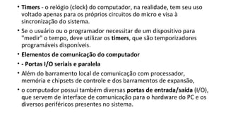 • Timers - o relógio (clock) do computador, na realidade, tem seu uso
voltado apenas para os próprios circuitos do micro e visa à
sincronização do sistema.
• Se o usuário ou o programador necessitar de um dispositivo para
"medir" o tempo, deve utilizar os timers, que são temporizadores
programáveis disponíveis.
• Elementos de comunicação do computador
• - Portas I/O seriais e paralela
• Além do barramento local de comunicação com processador,
memória e chipsets de controle e dos barramentos de expansão,
• o computador possui também diversas portas de entrada/saída (I/O),
que servem de interface de comunicação para o hardware do PC e os
diversos periféricos presentes no sistema.
 
