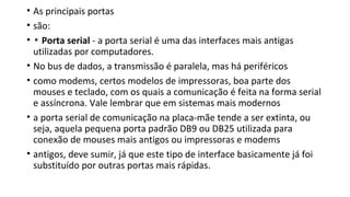 • As principais portas
• são:
• ▪ Porta serial - a porta serial é uma das interfaces mais antigas
utilizadas por computadores.
• No bus de dados, a transmissão é paralela, mas há periféricos
• como modems, certos modelos de impressoras, boa parte dos
mouses e teclado, com os quais a comunicação é feita na forma serial
e assíncrona. Vale lembrar que em sistemas mais modernos
• a porta serial de comunicação na placa-mãe tende a ser extinta, ou
seja, aquela pequena porta padrão DB9 ou DB25 utilizada para
conexão de mouses mais antigos ou impressoras e modems
• antigos, deve sumir, já que este tipo de interface basicamente já foi
substituído por outras portas mais rápidas.
 
