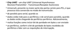 • Chip UART - um chip UART (Universal Asynchronous
Receiver/Transmitter - Transmissor/Receptor Assíncrono
• Universal), presente na maior parte das portas seriais para PCs, é que
processa esta conversão no modo de transmissão:
• de paralela para serial, quando os
• dados estão indo para o periférico; e de serial para paralela, quando
os dados estão chegando do periférico periférico. Adicionalmente,
• realiza funções como incluir bit de paridade em bytes a ser enviado
• ao periférico, conferir o bit de paridade de bytes recebidos do
periférico e lidar com as requisições de interrupção.
 