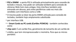 • PS2 e DIMM - a porta PS2 é utilizada principalmente para conexão de
teclado e mouse, mas pode ser utilizada também para conexão de
câmeras Web Cam mais antigas. Esta interface também está
entrando em desuso, pois estes periféricos cada vez mais são
vendidos com interfaces como a USB.
• O mesmo pode-se dizer da porta DIMM utilizada para conexão de
teclados, também hoje amplamente substituída
• por interface USB.
• ▪ Smart Cards ou PC cards (Cartões PCMCIA) - também conhecidos
como
• chip card. É um cartão fino, geralmente do tamanho de um cartão de
• crédito, que tem microprocessador e memória. Para que os micros
portáteis
 