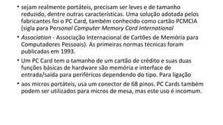 • sejam realmente portáteis, precisam ser leves e de tamanho
reduzido, dentre outras características. Uma solução adotada pelos
fabricantes foi o PC Card, também conhecido como cartão PCMCIA
(sigla para Personal Computer Memory Card International
• Association - Associação Internacional de Cartões de Memória para
Computadores Pessoais). As primeiras normas técnicas foram
publicadas em 1993.
• Um PC Card tem o tamanho de um cartão de crédito e suas duas
funções básicas de hardware são memória e interface de
entrada/saída para periféricos dependendo do tipo. Para ligação
• aos micros portáteis, usa um conector de 68 pinos. PC Cards também
podem ser utilizados para micros de mesa, mas este uso é incomum.
 