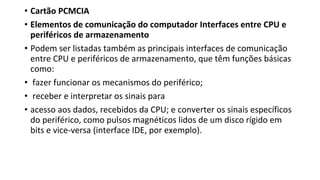 • Cartão PCMCIA
• Elementos de comunicação do computador Interfaces entre CPU e
periféricos de armazenamento
• Podem ser listadas também as principais interfaces de comunicação
entre CPU e periféricos de armazenamento, que têm funções básicas
como:
• fazer funcionar os mecanismos do periférico;
• receber e interpretar os sinais para
• acesso aos dados, recebidos da CPU; e converter os sinais específicos
do periférico, como pulsos magnéticos lidos de um disco rígido em
bits e vice-versa (interface IDE, por exemplo).
 