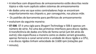 • A interface com dispositivos de armazenamento estão descritas neste
tópico e não num capítulo sobre sistemas de armazenamento
• de dados uma vez que estes controladores hoje se encontram
majoritariamente nos chipsets e, por conseguinte, nas placas-mãe.
• Os padrões de barramento para periféricos de armazenamento
• evoluíram da seguinte maneira:
• ST-506 -ST é uma sigla para Shugart Technology e 506 é apenas um
número de série. Foi uma das primeiras interfaces para discos rígidos.
A transferência de dados era feita de forma serial (um bit atrás do
outro); não especificava a maneira como os dados seriam gravados,
apenas fornecia o canal serial entre a unidade de disco rígido e a CPU,
e os discos rígidos tinham velocidade de 3.600 rpm (rotações por
• minuto).
 