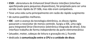 • ESDI - abreviatura de Enhanced Small Device Interface (interface
aperfeiçoada para pequenos dispositivos), foi projetada para ser uma
versão mais rápida da ST-506, mas não eram compatíveis.
• Teve uma vida curta principalmente em razão do rápido surgimento
• de outros padrões melhores.
• IDE - com o avanço da tecnologia eletrônica, os discos rígidos
passaram a necessitar de menos controle. Surgiu a IDE, uma sigla
para Integrated Drive Electronics (eletrônica integrada de drive). Esta
interface trabalha de forma independente da parte eletromecânica
• (atuador, motor, cabeças de leitura e gravação etc.), ficando
• dedicada à comunicação entre a CPU e a unidade de disco.
 