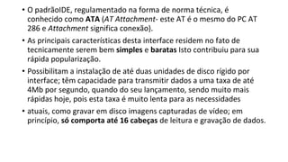 • O padrãoIDE, regulamentado na forma de norma técnica, é
conhecido como ATA (AT Attachment- este AT é o mesmo do PC AT
286 e Attachment significa conexão).
• As principais características desta interface residem no fato de
tecnicamente serem bem simples e baratas Isto contribuiu para sua
rápida popularização.
• Possibilitam a instalação de até duas unidades de disco rígido por
interface; têm capacidade para transmitir dados a uma taxa de até
4Mb por segundo, quando do seu lançamento, sendo muito mais
rápidas hoje, pois esta taxa é muito lenta para as necessidades
• atuais, como gravar em disco imagens capturadas de vídeo; em
princípio, só comporta até 16 cabeças de leitura e gravação de dados.
 
