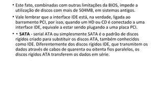 • Este fato, combinadas com outras limitações da BIOS, impede a
utilização de discos com mais de 504MB, em sistemas antigos.
• Vale lembrar que a interface IDE está, na verdade, ligada ao
barramento PCI, por isso, quando um HD ou CD é conectado a uma
interface IDE, equivale a estar sendo plugando a uma placa PCI.
• ▪ SATA - serial ATA ou simplesmente SATA é o padrão de discos
rígidos criado para substituir os discos ATA, também conhecidos
como IDE. Diferentemente dos discos rígidos IDE, que transmitem os
dados através de cabos de quarenta ou oitenta fios paralelos, os
discos rígidos ATA transferem os dados em série.
 