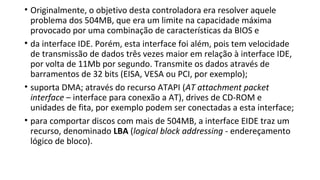 • Originalmente, o objetivo desta controladora era resolver aquele
problema dos 504MB, que era um limite na capacidade máxima
provocado por uma combinação de características da BIOS e
• da interface IDE. Porém, esta interface foi além, pois tem velocidade
de transmissão de dados três vezes maior em relação à interface IDE,
por volta de 11Mb por segundo. Transmite os dados através de
barramentos de 32 bits (EISA, VESA ou PCI, por exemplo);
• suporta DMA; através do recurso ATAPI (AT attachment packet
interface – interface para conexão a AT), drives de CD-ROM e
unidades de fita, por exemplo podem ser conectadas a esta interface;
• para comportar discos com mais de 504MB, a interface EIDE traz um
recurso, denominado LBA (logical block addressing - endereçamento
lógico de bloco).
 