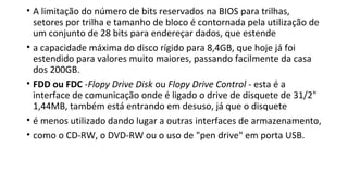 • A limitação do número de bits reservados na BIOS para trilhas,
setores por trilha e tamanho de bloco é contornada pela utilização de
um conjunto de 28 bits para endereçar dados, que estende
• a capacidade máxima do disco rígido para 8,4GB, que hoje já foi
estendido para valores muito maiores, passando facilmente da casa
dos 200GB.
• FDD ou FDC -Flopy Drive Disk ou Flopy Drive Control - esta é a
interface de comunicação onde é ligado o drive de disquete de 31/2"
1,44MB, também está entrando em desuso, já que o disquete
• é menos utilizado dando lugar a outras interfaces de armazenamento,
• como o CD-RW, o DVD-RW ou o uso de "pen drive" em porta USB.
 