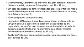 • Originalmente, a transmissão era com 8 bits (em paralelo), mas com
diversos aperfeiçoamentos, foi ampliada para 16 e 32 bits;
• Em cada adaptadora podem ser instalados até sete periféricos, mas a
tendência é comportar um número maior (em versões mais recentes,
já se fala em dezesseis);
• não é compatível com IDE ou EIDE;
• periféricos SCSI podem trocar dados entre si sem a intervenção da
CPU; em geral, é o padrão mais usado em discos rígidos de alta
capacidade; as versões mais recentes transmitem dados através de
barramentos de 32 bits, mas normalmente para atingir maiores
desempenhos usam o barramento de 64 bits;
• CAM e ASPI são dois padrões desenvolvidos para controlar interfaces
SCSI através do DOS.
 