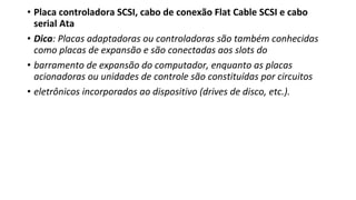 • Placa controladora SCSI, cabo de conexão Flat Cable SCSI e cabo
serial Ata
• Dica: Placas adaptadoras ou controladoras são também conhecidas
como placas de expansão e são conectadas aos slots do
• barramento de expansão do computador, enquanto as placas
acionadoras ou unidades de controle são constituídas por circuitos
• eletrônicos incorporados ao dispositivo (drives de disco, etc.).
 