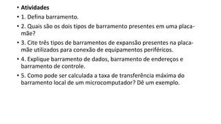 • Atividades
• 1. Defina barramento.
• 2. Quais são os dois tipos de barramento presentes em uma placa-
mãe?
• 3. Cite três tipos de barramentos de expansão presentes na placa-
mãe utilizados para conexão de equipamentos periféricos.
• 4. Explique barramento de dados, barramento de endereços e
barramento de controle.
• 5. Como pode ser calculada a taxa de transferência máxima do
barramento local de um microcomputador? Dê um exemplo.
 
