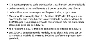 • Isto acontece porque cada processador trabalha com uma velocidade
• de barramento externo diferente e é por este motivo que não se
• pode utilizar uma mesma placa-mãe para todos os tipos de no
• Mercado. Um exemplo disso é o Pentium III 933MHz EB, que é um
processador que trabalha com uma velocidade de clock externo de
133MHz, por isso o barramento de comunicação externo ou local da
placa-mãe deve ser de 133MHz.
• Já o Pentium 4 3,0GHz trabalha com um clock externo de 533MHz
• ou 800MHz, dependendo do modelo, e sua placa-mãe deve ter um
barramento local de 533MHz ou 800MHz conforme o processador
escolhido.
 