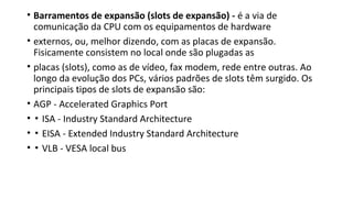 • Barramentos de expansão (slots de expansão) - é a via de
comunicação da CPU com os equipamentos de hardware
• externos, ou, melhor dizendo, com as placas de expansão.
Fisicamente consistem no local onde são plugadas as
• placas (slots), como as de vídeo, fax modem, rede entre outras. Ao
longo da evolução dos PCs, vários padrões de slots têm surgido. Os
principais tipos de slots de expansão são:
• AGP - Accelerated Graphics Port
• ▪ ISA - Industry Standard Architecture
• ▪ EISA - Extended Industry Standard Architecture
• ▪ VLB - VESA local bus
 