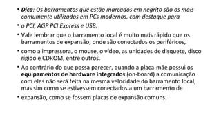 • Dica: Os barramentos que estão marcados em negrito são os mais
comumente utilizados em PCs modernos, com destaque para
• o PCI, AGP PCI Express e USB.
• Vale lembrar que o barramento local é muito mais rápido que os
barramentos de expansão, onde são conectados os periféricos,
• como a impressora, o mouse, o vídeo, as unidades de disquete, disco
rígido e CDROM, entre outros.
• Ao contrário do que possa parecer, quando a placa-mãe possui os
equipamentos de hardware integrados (on-board) a comunicação
com eles não será feita na mesma velocidade do barramento local,
mas sim como se estivessem conectados a um barramento de
• expansão, como se fossem placas de expansão comuns.
 