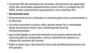 • As portas IDE são exemplos de conexão a barramento de expansão;
nelas são conectados equipamentos como o HD e a unidade de CD-
ROM, sendo o barramento equivalente a uma interface PCI.
• Barramento local
• O barramento local é utilizado na comunicação entre o processador e
os diversos
• circuitos presentes na placa-mãe, quanto maior for a velocidade
deste barramento maior será o desempenho final do
microcomputador,
• pois estão ligados a este barramento os principais elementos de
comunicação do computador, como a memória de sistema e o
chipset de controle do sistema.
• Pode-se dizer que o barramento local está dividido basicamente em
três grupos:
 