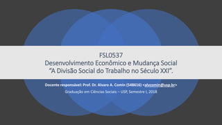 FSL0537
Desenvolvimento Econômico e Mudança Social
“A Divisão Social do Trabalho no Século XXI”.
Docente responsável: Prof. Dr. Alvaro A. Comin (548616) <alvcomin@usp.br>
Graduação em Ciências Sociais – USP, Semestre I, 2018
 