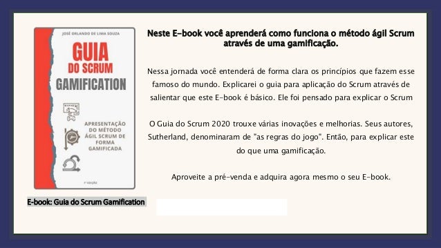 E-book: Guia do Scrum Gamification
Neste E-book você aprenderá como funciona o método ágil Scrum
através de uma gamificação.
Nessa jornada você entenderá de forma clara os princípios que fazem esse
famoso do mundo. Explicarei o guia para aplicação do Scrum através de
salientar que este E-book é básico. Ele foi pensado para explicar o Scrum
O Guia do Scrum 2020 trouxe várias inovações e melhorias. Seus autores,
Sutherland, denominaram de "as regras do jogo". Então, para explicar este
do que uma gamificação.
Aproveite a pré-venda e adquira agora mesmo o seu E-book.
 