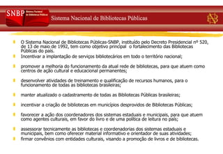 O Sistema Nacional de Bibliotecas Públicas-SNBP, instituído pelo Decreto Presidencial nº 520, de 13 de maio de 1992, tem como objetivo principal  o fortalecimento das Bibliotecas Públicas do país.  Incentivar a implantação de serviços bibliotecários em todo o território nacional;   promover a melhoria do funcionamento da atual rede de bibliotecas, para que atuem como centros de ação cultural e educacional permanentes;   desenvolver atividades de treinamento e qualificação de recursos humanos, para o funcionamento de todas as bibliotecas brasileiras; manter atualizado o cadastramento de todas as Bibliotecas Públicas brasileiras;   incentivar a criação de bibliotecas em municípios desprovidos de Bibliotecas Públicas;  favorecer a ação dos coordenadores dos sistemas estaduais e municipais, para que atuem como agentes culturais, em favor do livro e de uma política de leitura no país;   assessorar tecnicamente as bibliotecas e coordenadorias dos sistemas estaduais e municipais, bem como oferecer material informativo e orientador de suas atividades;  firmar convênios com entidades culturais, visando a promoção de livros e de bibliotecas.  
