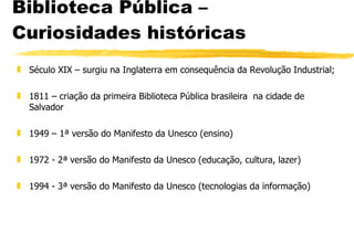 Biblioteca Pública – Curiosidades históricas Século XIX – surgiu na Inglaterra em consequência da Revolução Industrial; 1811 – criação da primeira Biblioteca Pública brasileira  na cidade de Salvador 1949 – 1ª versão do Manifesto da Unesco (ensino) 1972 - 2ª versão do Manifesto da Unesco (educação, cultura, lazer) 1994 - 3ª versão do Manifesto da Unesco (tecnologias da informação) 