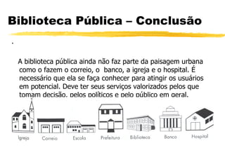 Biblioteca Pública – Conclusão . A biblioteca pública ainda não faz parte da paisagem urbana como o fazem o correio, o  banco, a igreja e o hospital. É necessário que ela se faça conhecer para atingir os usuários em potencial. Deve ter seus serviços valorizados pelos que tomam decisão, pelos políticos e pelo público em geral. 