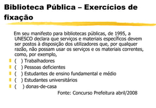 Biblioteca Pública – Exercícios de fixação Em seu manifesto para bibliotecas públicas, de 1995, a UNESCO declara que serviços e materiais específicos devem ser postos à disposição dos utilizadores que, por qualquer razão, não possam usar os serviços e os materiais correntes, como, por exemplo, (  ) Trabalhadores (  ) Pessoas deficientes (  ) Estudantes de ensino fundamental e médio (  ) Estudantes universitários (  ) donas-de-casa Fonte: Concurso Prefeitura abril/2008 