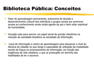 Biblioteca Pública: Conceitos Fator de aprendizagem permanente, autonomia de decisão e desenvolvimento cultural dos indivíduos e grupos sociais por promover acesso ao conhecimento sendo ainda agente da paz e bem estar espiritual da humanidade. Vocação nata para exercer um papel social de grande relevância na inserção da sociedade brasileira na sociedade da informação. Local de informação e centro de aprendizagem para alavancar o nível de literacia do cidadão no que tange à capacidade de utilização da modalidade escrita da língua no processamento da informação, em função das exigências da vida cotidiana, o que se pressupõe um domínio das habilidades de ler e escrever. 