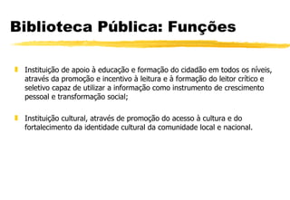 Biblioteca Pública: Funções Instituição de apoio à educação e formação do cidadão em todos os níveis, através da promoção e incentivo à leitura e à formação do leitor crítico e seletivo capaz de utilizar a informação como instrumento de crescimento pessoal e transformação social; Instituição cultural, através de promoção do acesso à cultura e do fortalecimento da identidade cultural da comunidade local e nacional. 