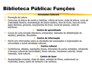 Biblioteca Pública: Funções Atividades Culturais Promoção da Leitura Concursos de leitura de contos e histórias, críticas de livros, clube de leitura, curso de criatividade literária, dramatização de leitura (teatro), feira de livros, hora do conto, jogos literários, gincanas, lançamentos de livros, mural de poesias, visita de escritores.   Centro de aprendizado Cursos de curta duração (literatura, artesanato), telessalas de alfabetização de adultos), palestras, discussões. Centro de informação Painel com informações sobre as atividades das associações e organizações da comunidade e outras atividades culturais.   Centro cultural Conferências, debates, exposições (locais, itinerantes de outras entidades, retratando a herança cultural da comunidade), feiras culturais, maratonas culturais, mesas redondas, varal cultural.   Centro de lazer   Apresentações musicais, clube do idoso, exibição de filmes, audiovisuais ou  multimídia, teatro, teatro de fantoche e de sombras. 