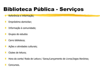 Biblioteca Pública - Serviços Referência e informação;  Empréstimo domiciliar; Informação à comunidade; Grupos de estudos Carro biblioteca; Ações e atividades culturais; Clubes de leitura; Hora do conto/ Roda de Leitura / Sarau/Lançamento de Livros/Jogos literários; Concursos. 