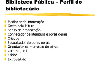 Biblioteca Pública – Perfil do bibliotecário Mediador da informação Gosto pela leitura Senso de organização Conhecedor de literatura e obras gerais Criativo Pesquisador de obras gerais Orientador no manuseio de obras Cultura geral Crítico Extrovertido 