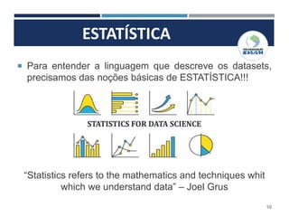 ESTATÍSTICA
10
 Para entender a linguagem que descreve os datasets,
precisamos das noções básicas de ESTATÍSTICA!!!
“Statistics refers to the mathematics and techniques whit
which we understand data” – Joel Grus
 